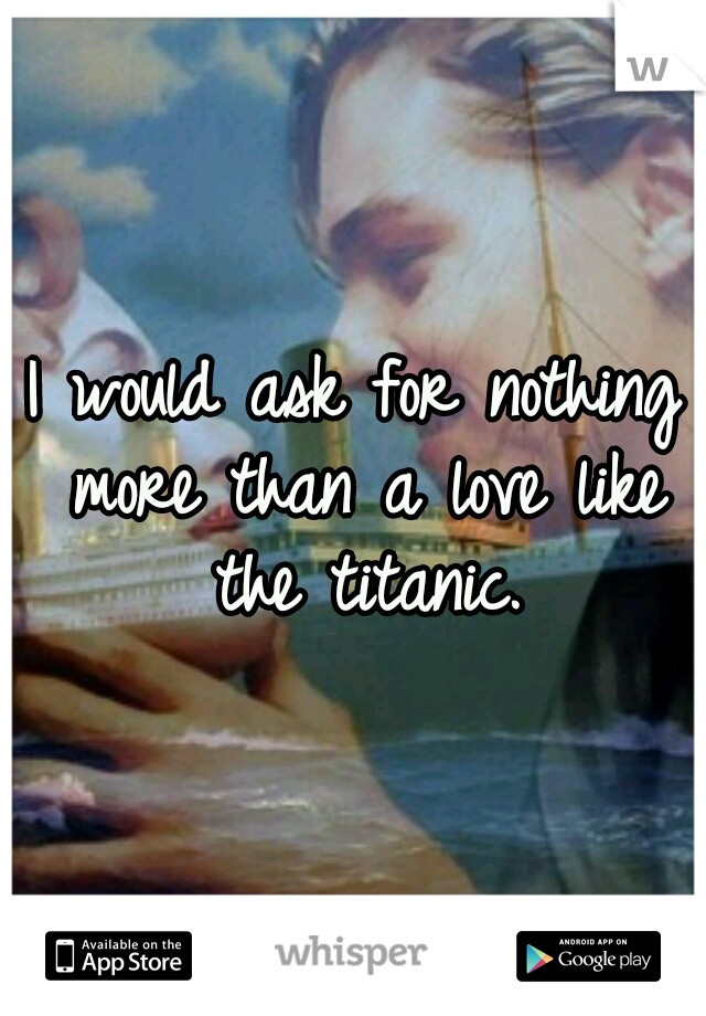 I would ask for nothing more than a love like the titanic.