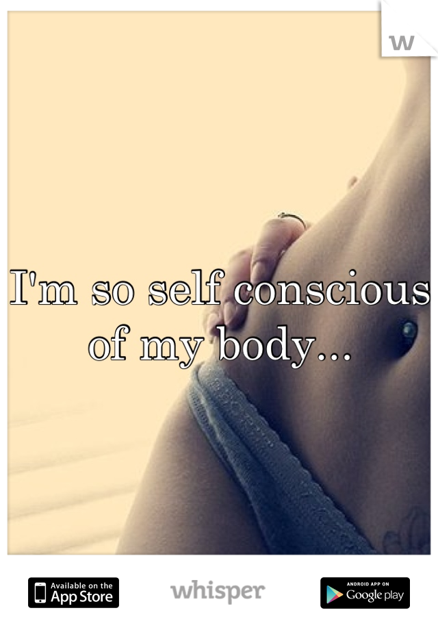 I'm so self conscious of my body...