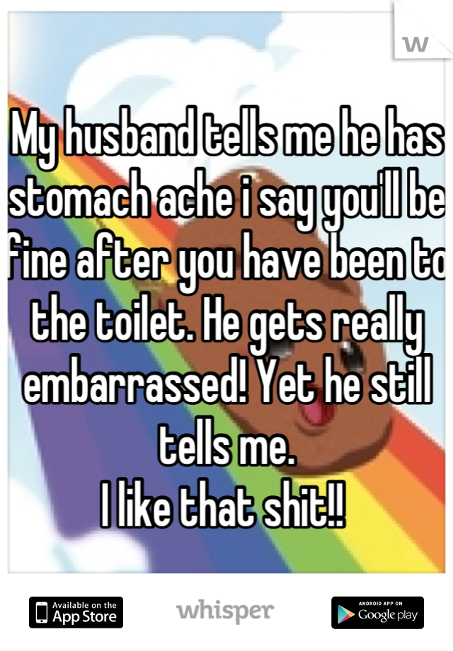 My husband tells me he has stomach ache i say you'll be fine after you have been to the toilet. He gets really embarrassed! Yet he still tells me. 
I like that shit!! 