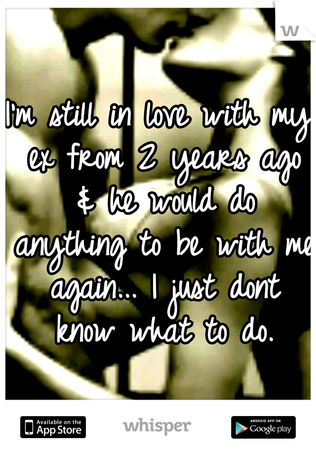 I'm still in love with my ex from 2 years ago & he would do anything to be with me again... I just dont know what to do.