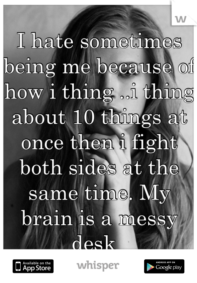 I hate sometimes being me because of how i thing ..i thing about 10 things at once then i fight both sides at the same time. My brain is a messy desk  
