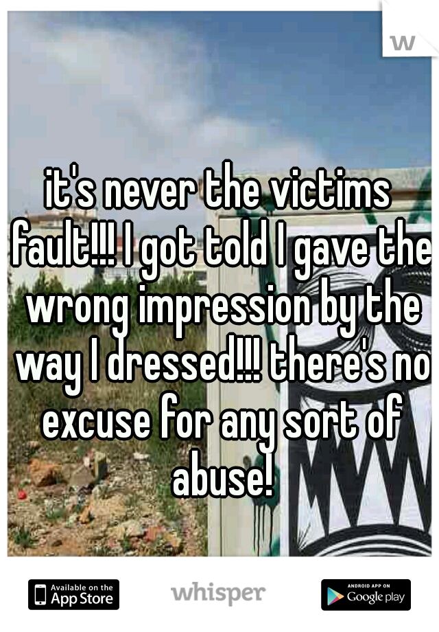 it's never the victims fault!!! I got told I gave the wrong impression by the way I dressed!!! there's no excuse for any sort of abuse!