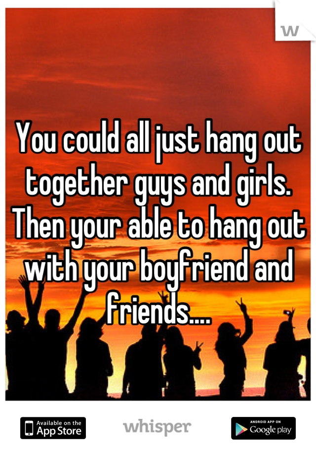 You could all just hang out together guys and girls. Then your able to hang out with your boyfriend and friends....