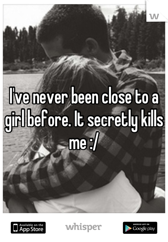 I've never been close to a girl before. It secretly kills me :/
