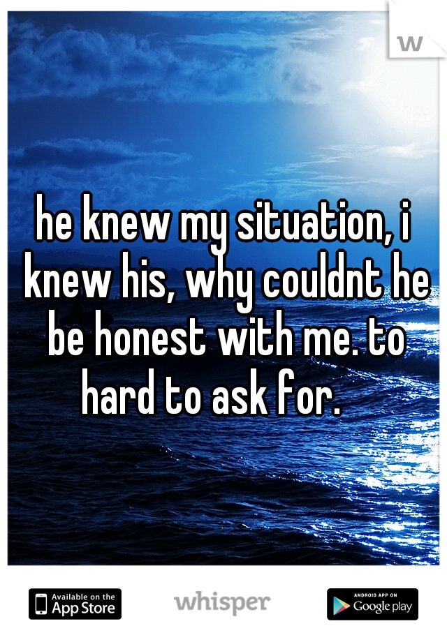 he knew my situation, i knew his, why couldnt he be honest with me. to hard to ask for. 
