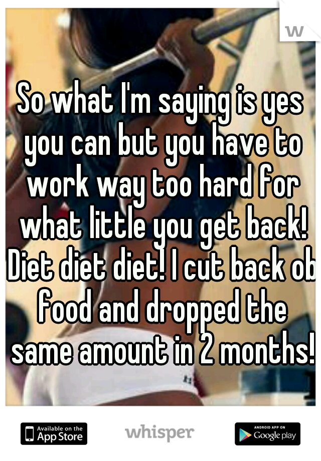 So what I'm saying is yes you can but you have to work way too hard for what little you get back! Diet diet diet! I cut back ob food and dropped the same amount in 2 months!