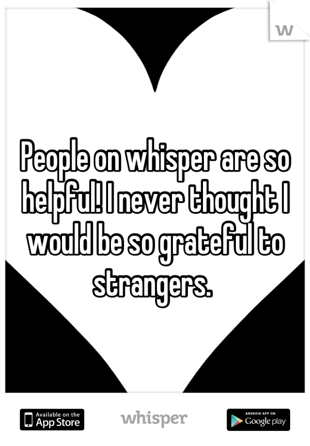 People on whisper are so helpful! I never thought I would be so grateful to strangers. 