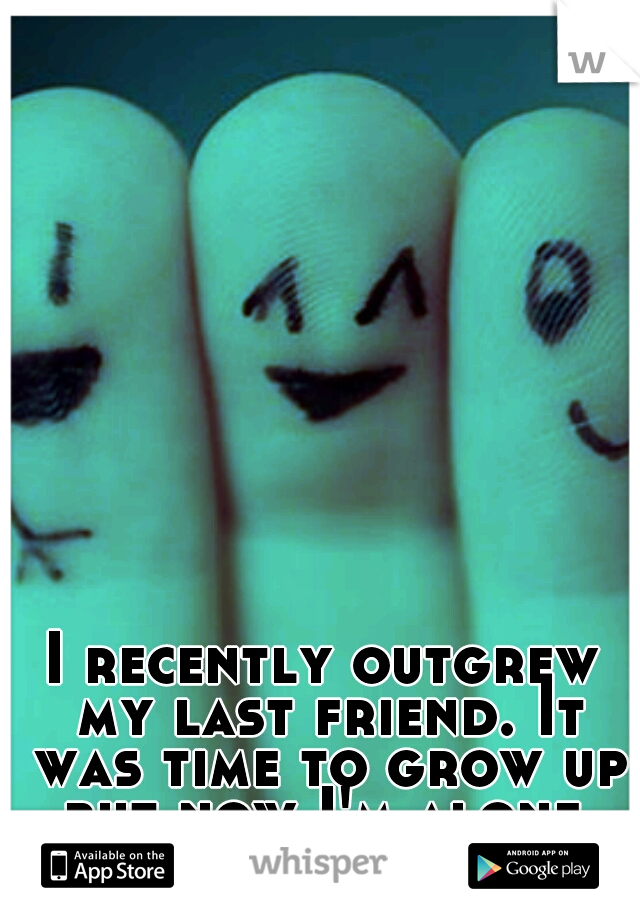 I recently outgrew my last friend. It was time to grow up but now I'm alone.