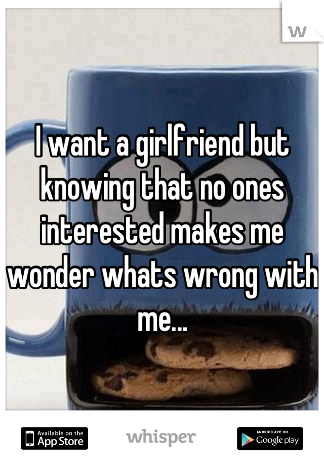 I want a girlfriend but knowing that no ones interested makes me wonder whats wrong with me...
