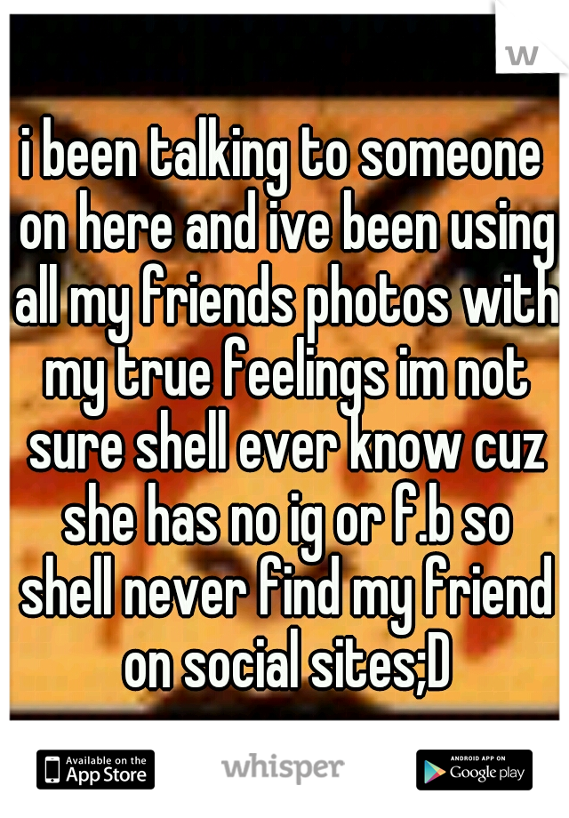 i been talking to someone on here and ive been using all my friends photos with my true feelings im not sure shell ever know cuz she has no ig or f.b so shell never find my friend on social sites;D
