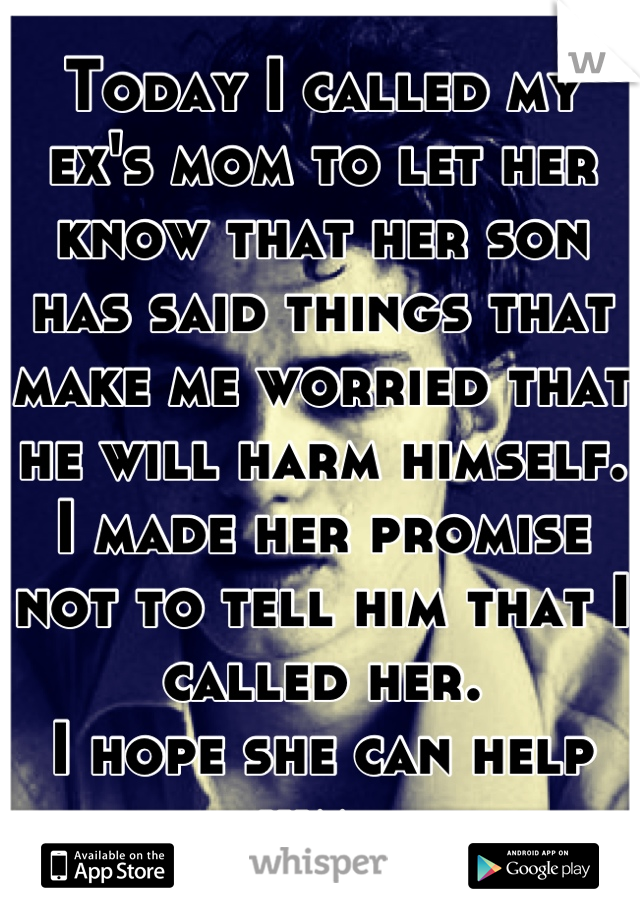 Today I called my ex's mom to let her know that her son has said things that make me worried that he will harm himself. 
I made her promise not to tell him that I called her. 
I hope she can help him. 