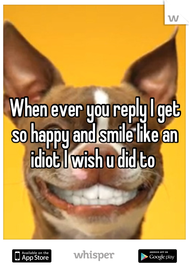 When ever you reply I get so happy and smile like an idiot I wish u did to 