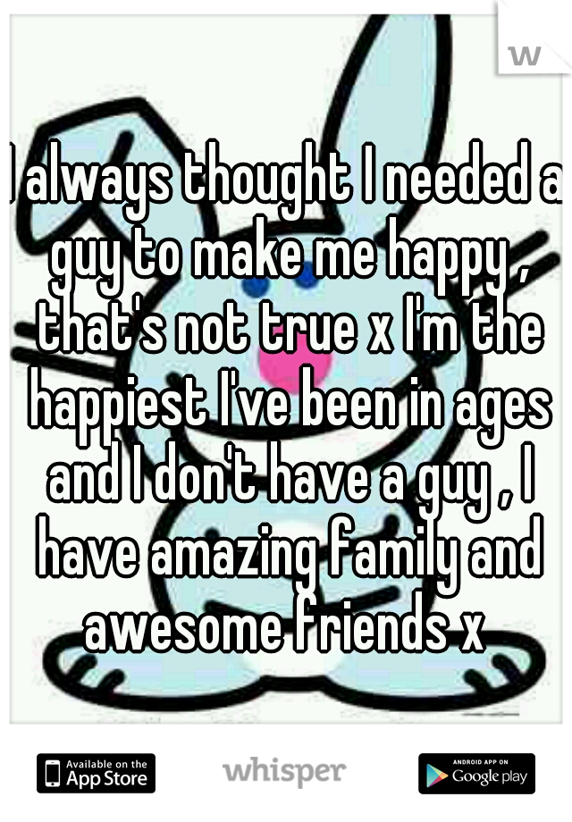 I always thought I needed a guy to make me happy , that's not true x I'm the happiest I've been in ages and I don't have a guy , I have amazing family and awesome friends x 
