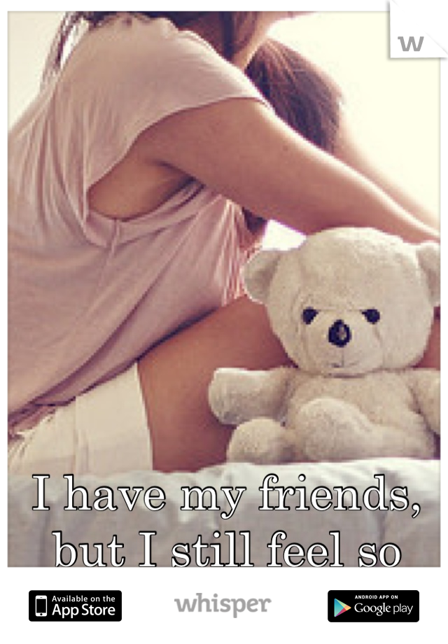 I have my friends, but I still feel so alone 