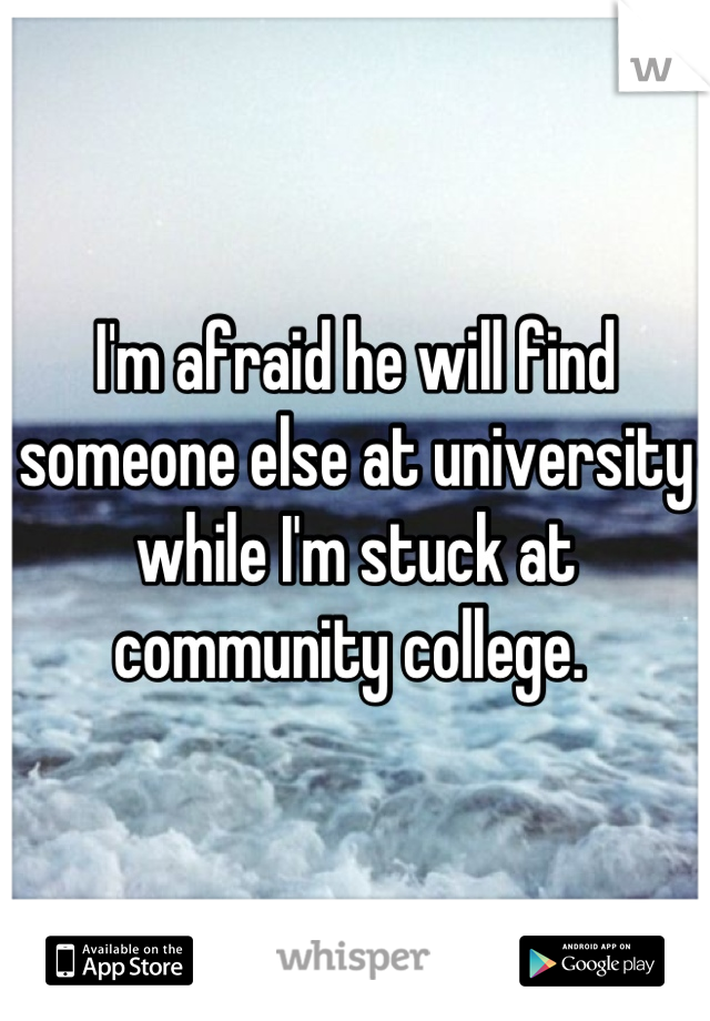 I'm afraid he will find someone else at university while I'm stuck at community college. 