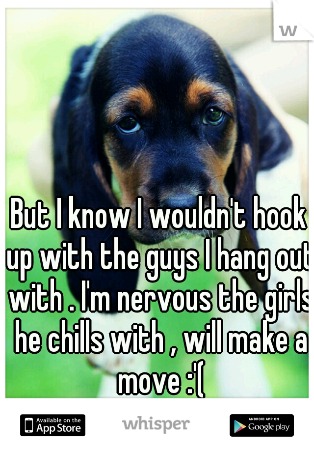 But I know I wouldn't hook up with the guys I hang out with . I'm nervous the girls he chills with , will make a move :'(