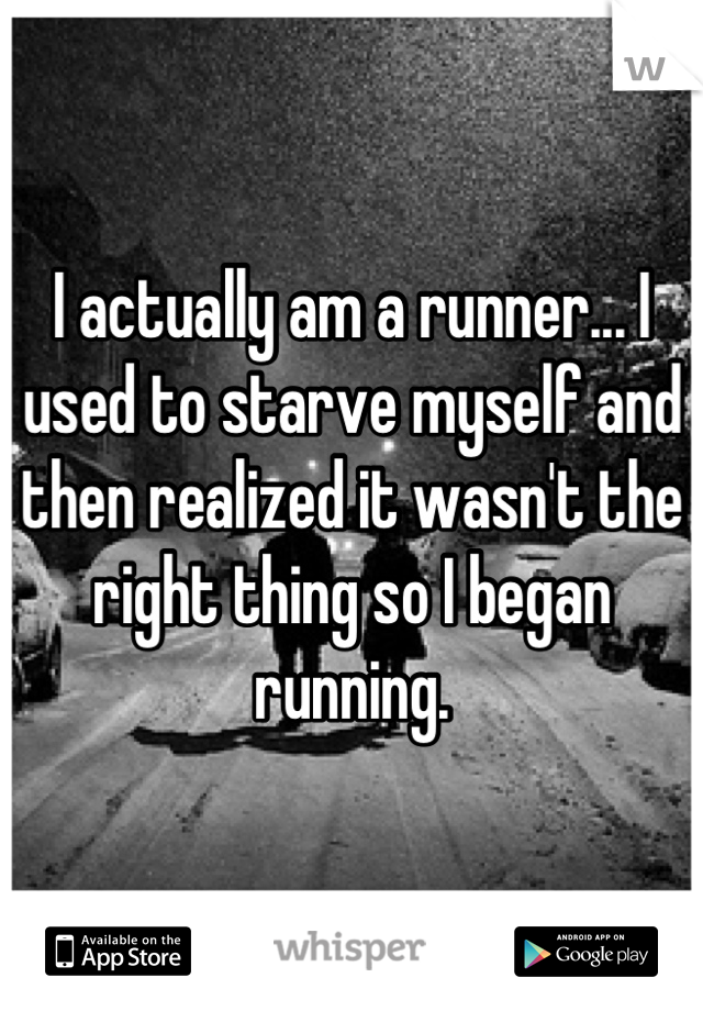 I actually am a runner... I used to starve myself and then realized it wasn't the right thing so I began running.
