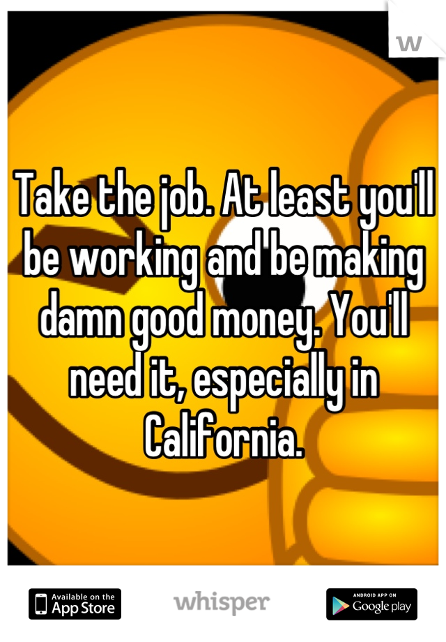 Take the job. At least you'll be working and be making damn good money. You'll need it, especially in California.