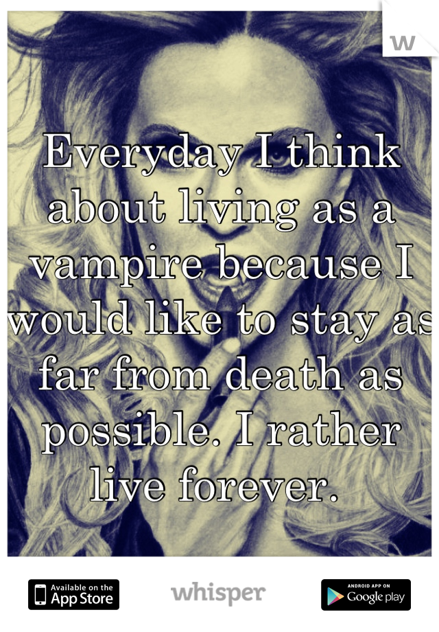 Everyday I think about living as a vampire because I would like to stay as far from death as possible. I rather live forever. 