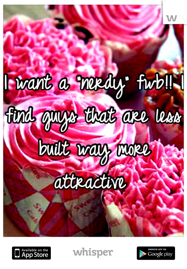 I want a "nerdy" fwb!! I find guys that are less built way more attractive 