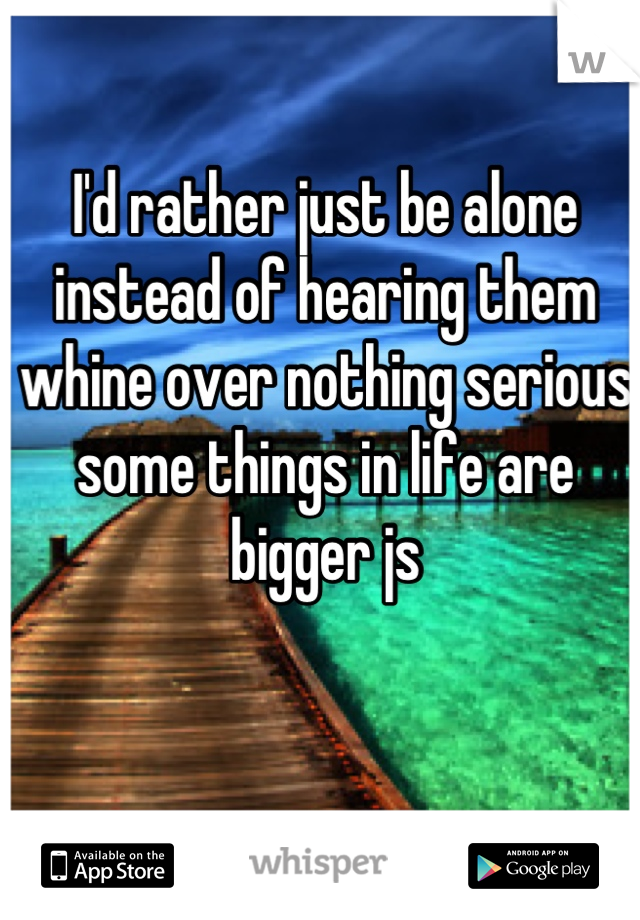 I'd rather just be alone instead of hearing them whine over nothing serious some things in life are bigger js