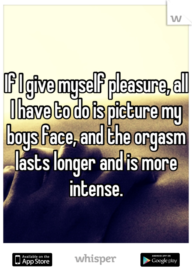 If I give myself pleasure, all I have to do is picture my boys face, and the orgasm lasts longer and is more intense.