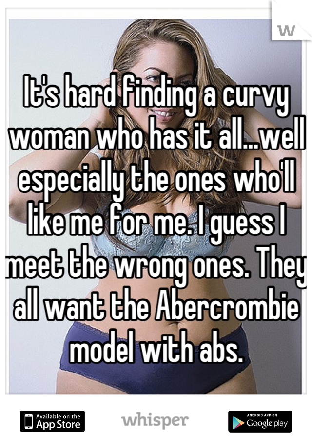 It's hard finding a curvy woman who has it all...well especially the ones who'll like me for me. I guess I meet the wrong ones. They all want the Abercrombie model with abs.