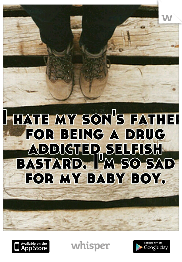 I hate my son's father for being a drug addicted selfish bastard. I'm so sad for my baby boy.