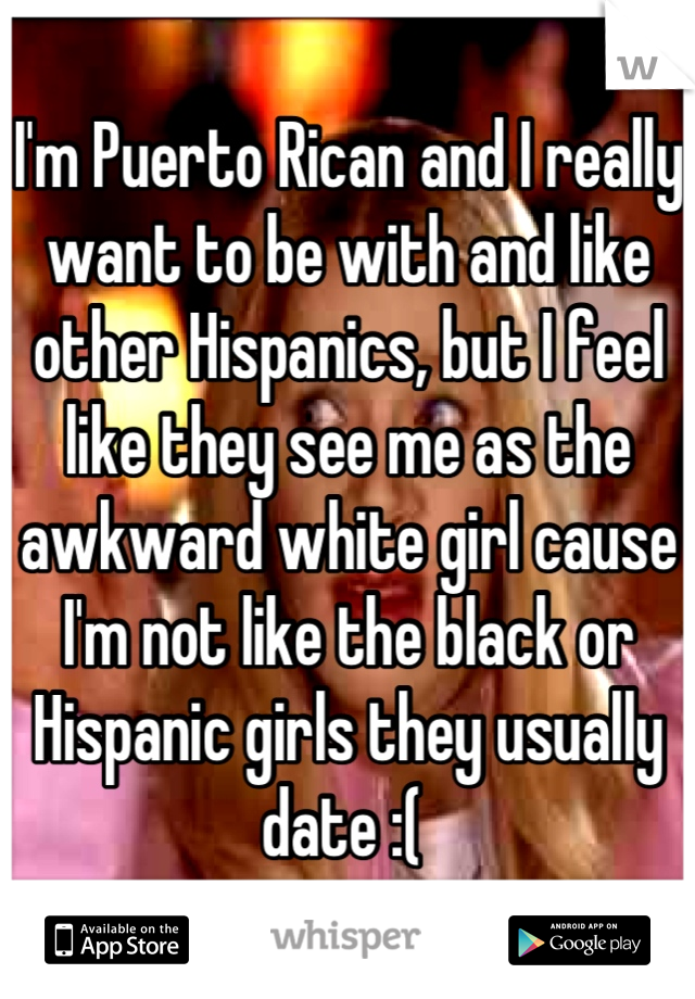 I'm Puerto Rican and I really want to be with and like other Hispanics, but I feel like they see me as the awkward white girl cause I'm not like the black or Hispanic girls they usually date :( 