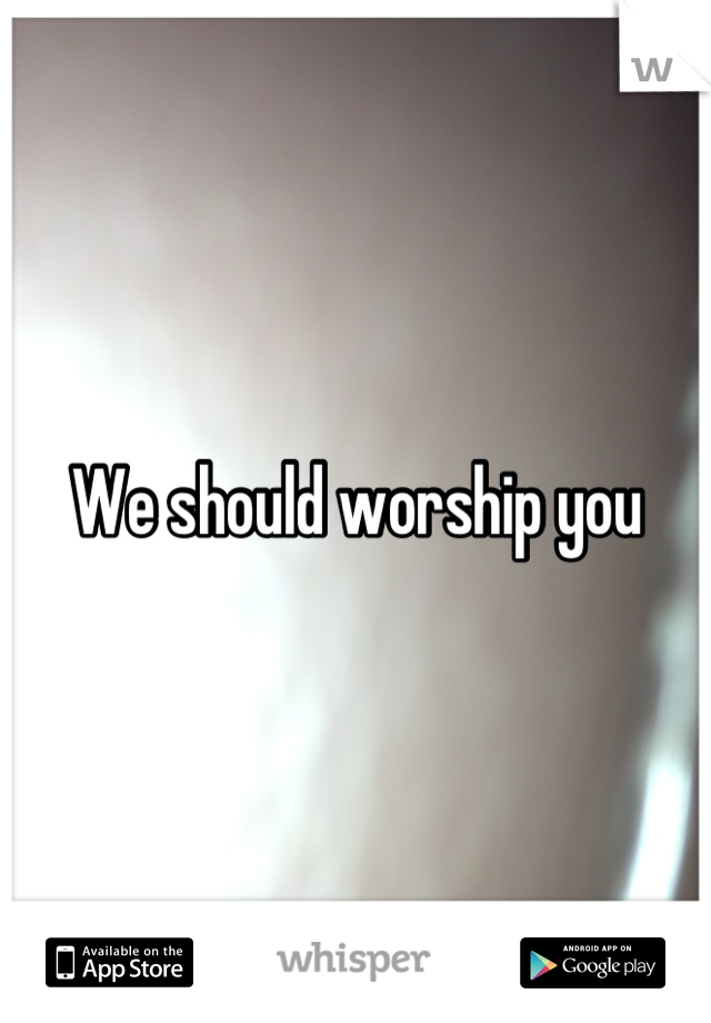 We should worship you