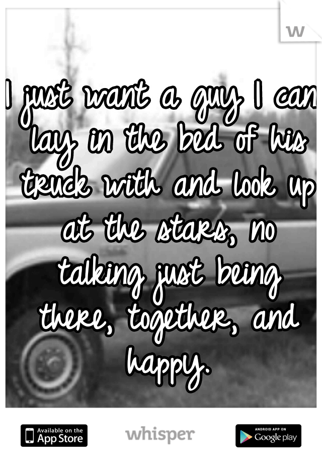 I just want a guy I can lay in the bed of his truck with and look up at the stars, no talking just being there, together, and happy.