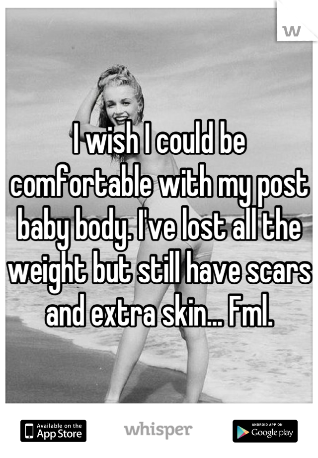 I wish I could be comfortable with my post baby body. I've lost all the weight but still have scars and extra skin... Fml.