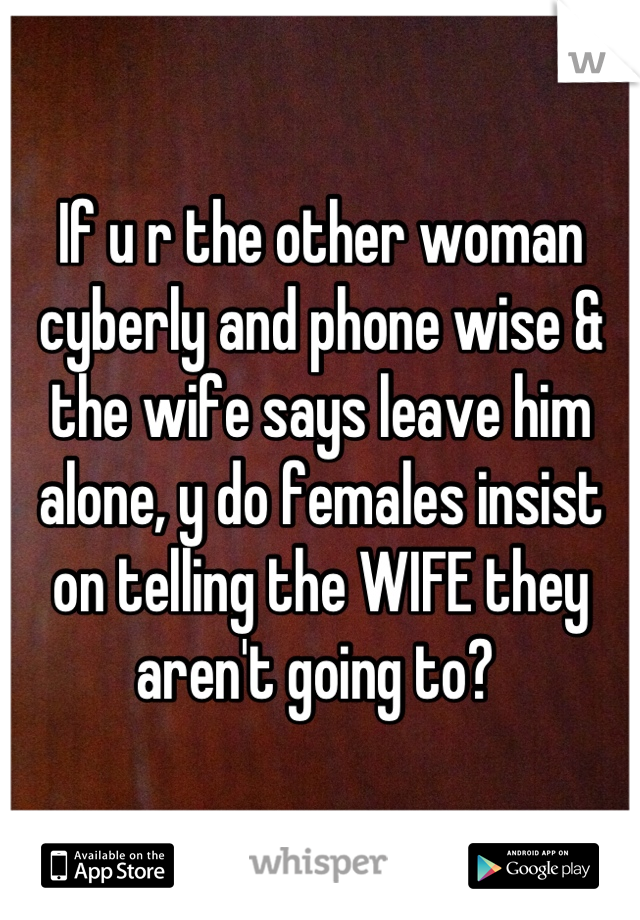 If u r the other woman cyberly and phone wise & the wife says leave him alone, y do females insist on telling the WIFE they aren't going to? 