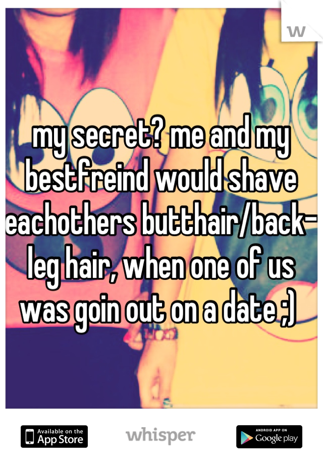 my secret? me and my bestfreind would shave eachothers butthair/back-leg hair, when one of us was goin out on a date ;) 