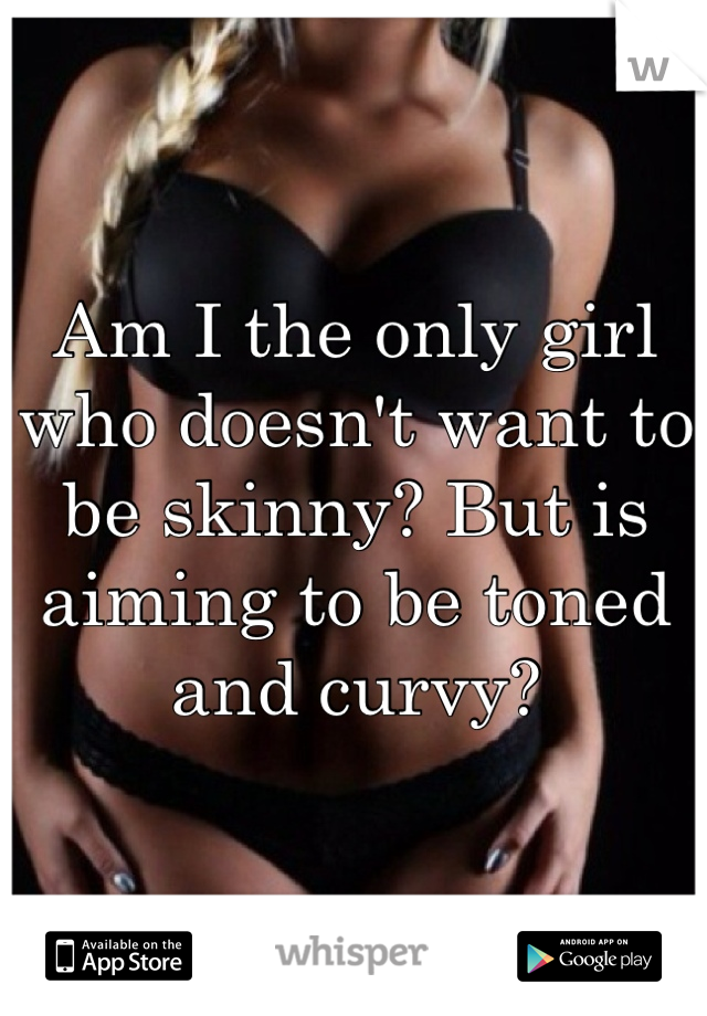 Am I the only girl who doesn't want to be skinny? But is aiming to be toned and curvy?