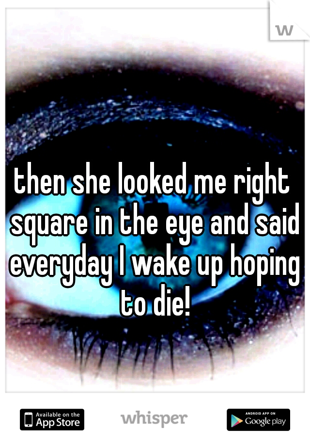 then she looked me right square in the eye and said everyday I wake up hoping to die!