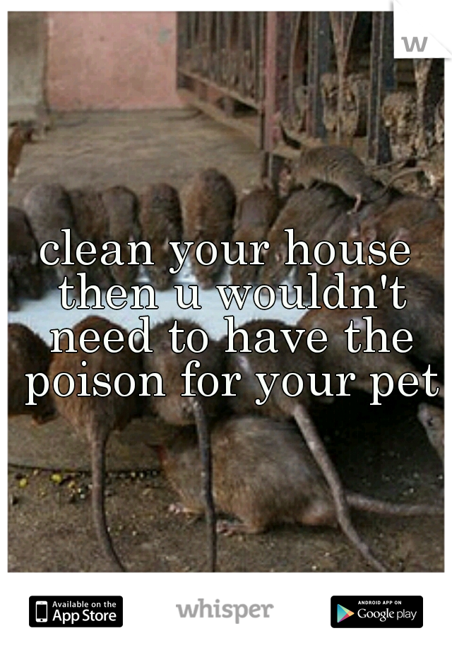 clean your house then u wouldn't need to have the poison for your pets
