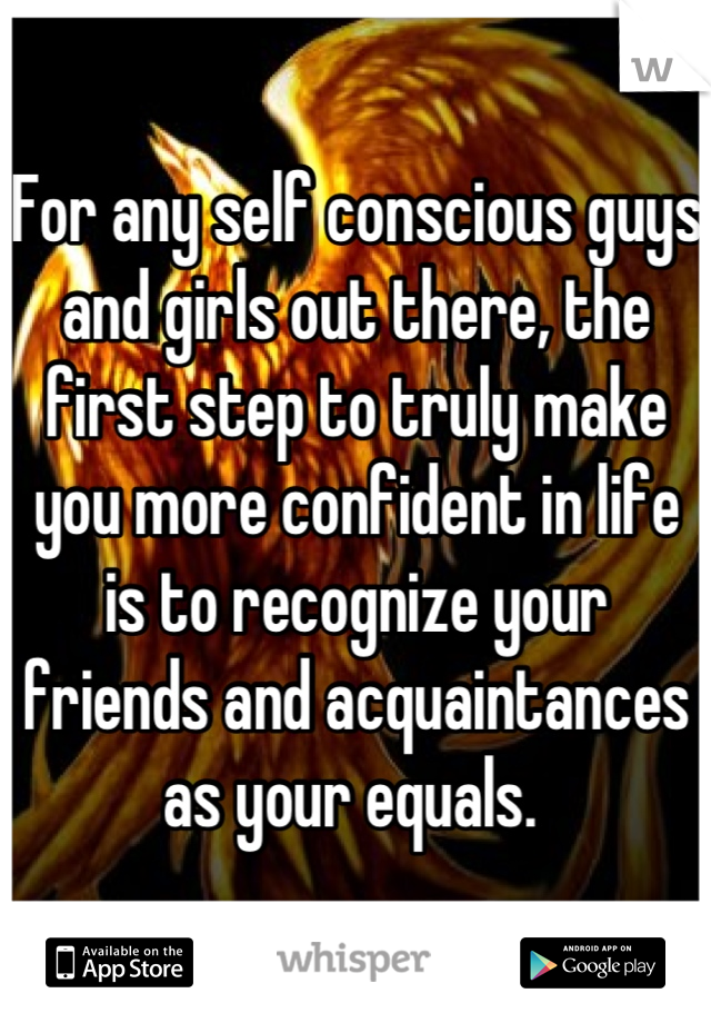 For any self conscious guys and girls out there, the first step to truly make you more confident in life is to recognize your friends and acquaintances as your equals. 