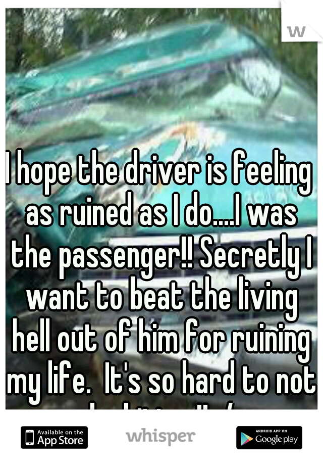 I hope the driver is feeling as ruined as I do....I was the passenger!! Secretly I want to beat the living hell out of him for ruining my life.  It's so hard to not be bitter!! :/
