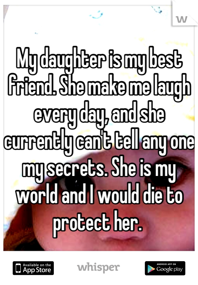 My daughter is my best friend. She make me laugh every day, and she currently can't tell any one my secrets. She is my world and I would die to protect her. 