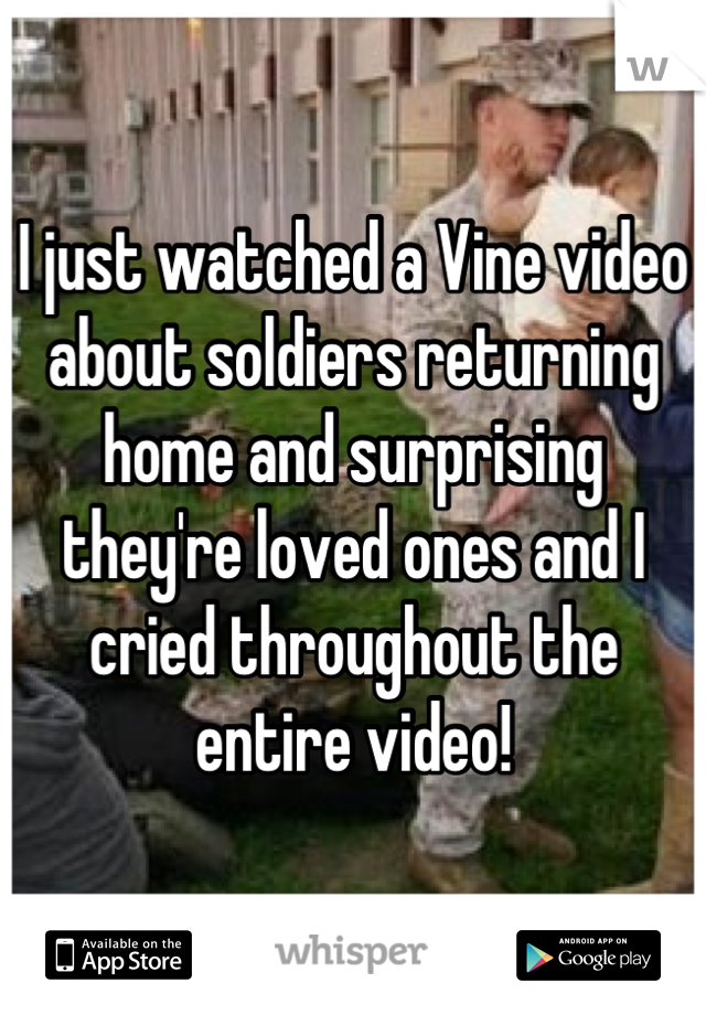 I just watched a Vine video about soldiers returning home and surprising they're loved ones and I cried throughout the entire video!