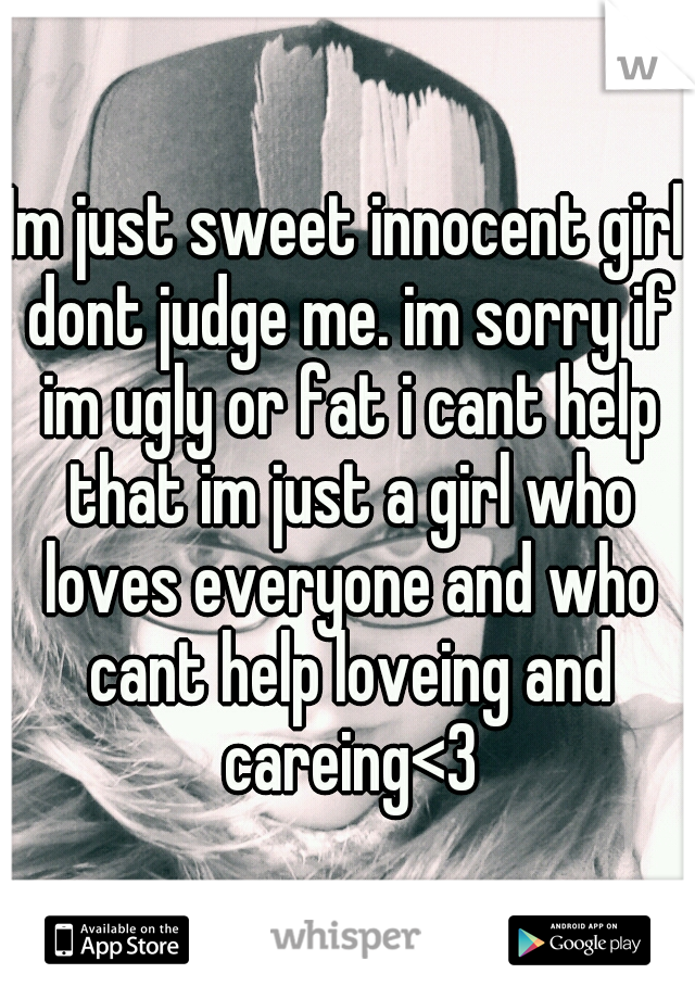 Im just sweet innocent girl dont judge me. im sorry if im ugly or fat i cant help that im just a girl who loves everyone and who cant help loveing and careing<3