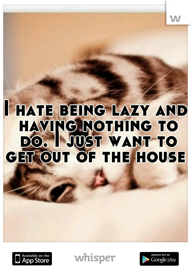 I hate being lazy and having nothing to do. I just want to get out of the house 