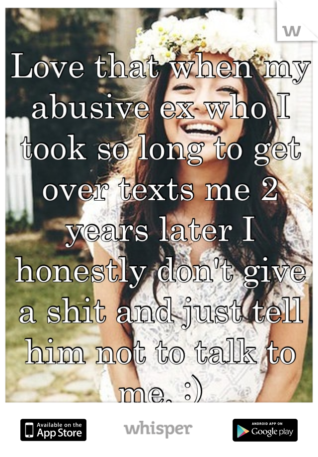 Love that when my abusive ex who I took so long to get over texts me 2 years later I honestly don't give a shit and just tell him not to talk to me. :)