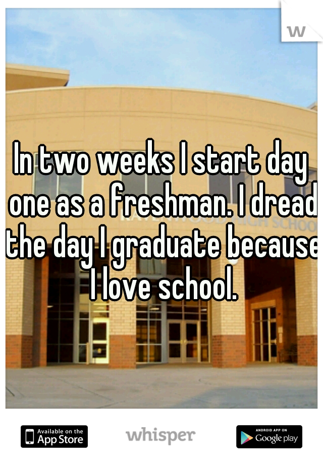 In two weeks I start day one as a freshman. I dread the day I graduate because I love school.