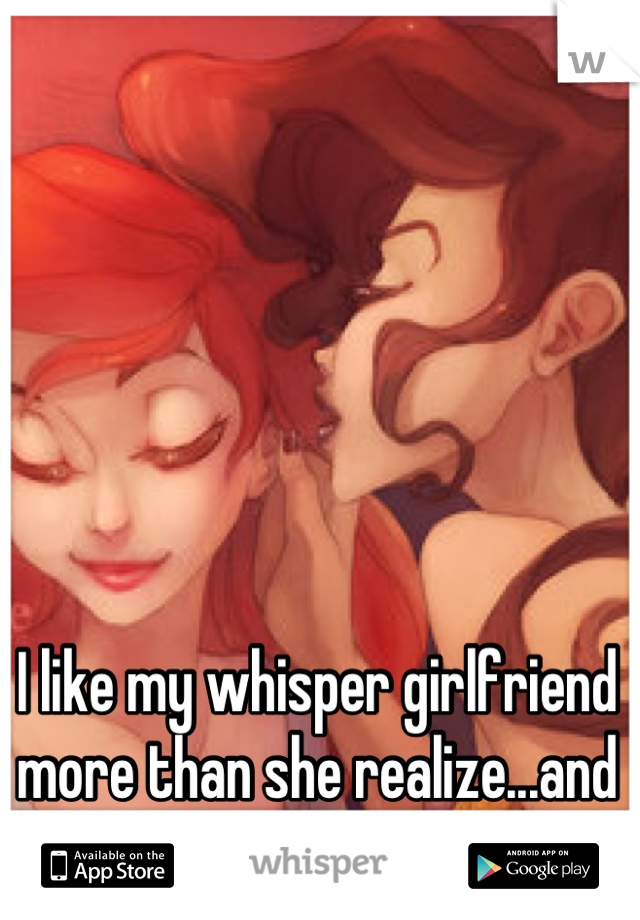 I like my whisper girlfriend more than she realize...and i'm a girl. 