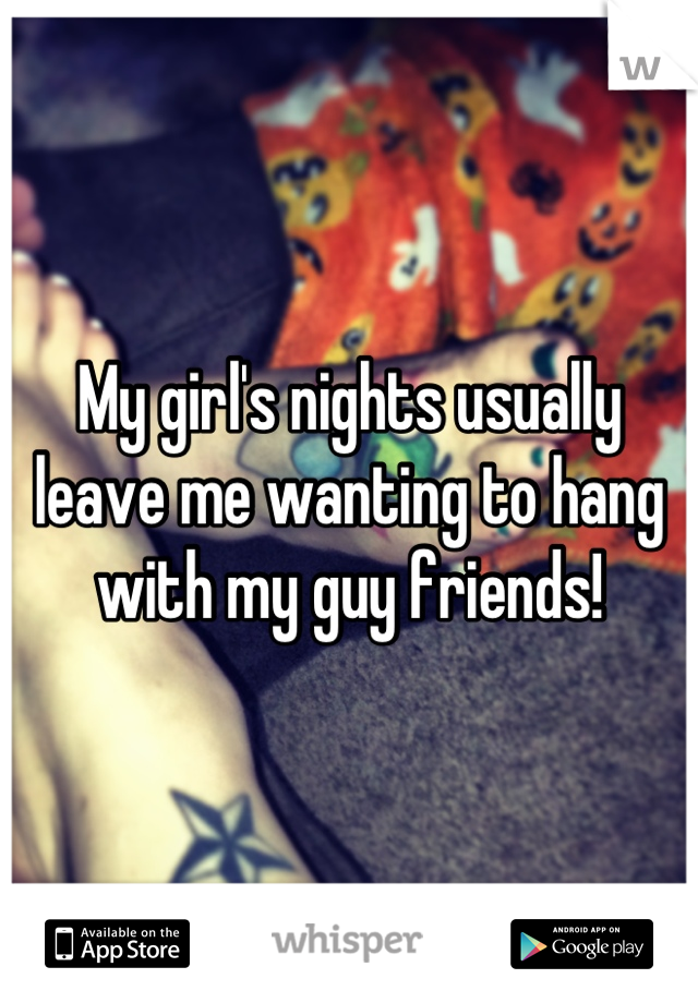 My girl's nights usually leave me wanting to hang with my guy friends!