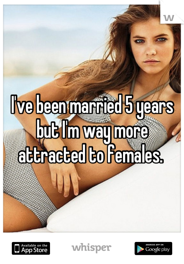 I've been married 5 years but I'm way more attracted to females. 