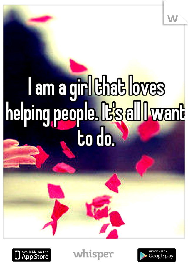 I am a girl that loves helping people. It's all I want to do.