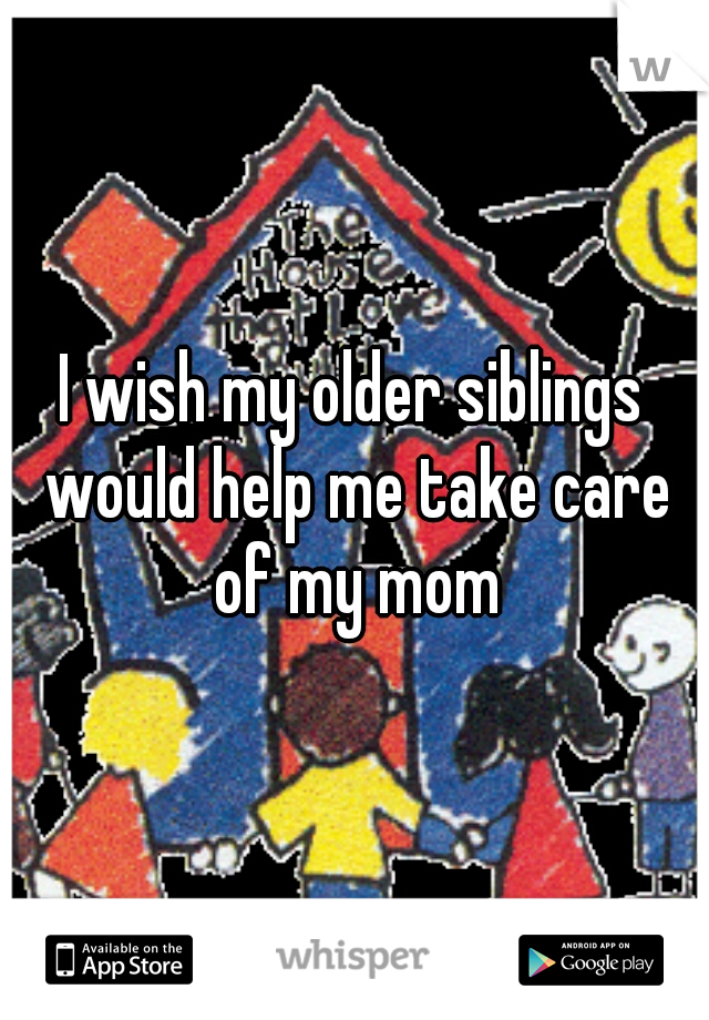 I wish my older siblings would help me take care of my mom